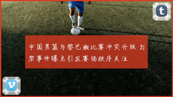 中国男篮与黎巴嫩比赛冲突升级 打架事件曝光引发赛场秩序关注