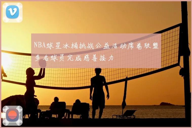 NBA球星冰桶挑战公益活动席卷联盟多名球员完成慈善接力