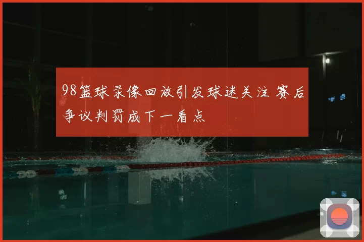 98篮球录像回放引发球迷关注 赛后争议判罚成下一看点