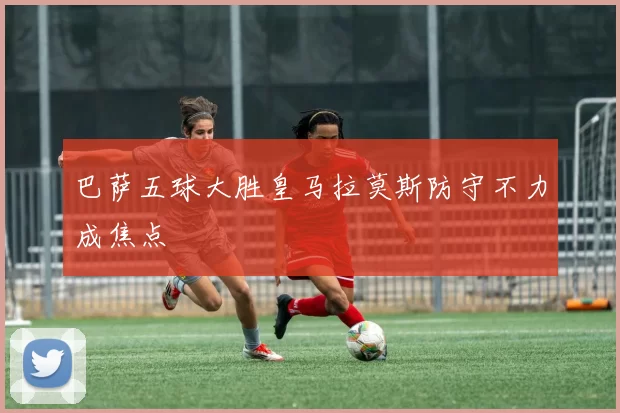 巴萨五球大胜皇马拉莫斯防守不力成焦点