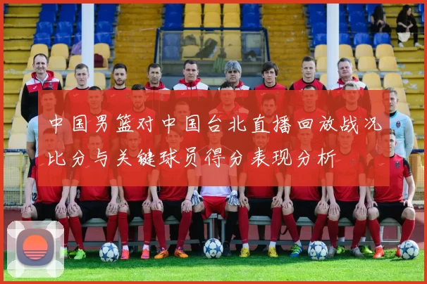 中国男篮对中国台北直播回放战况比分与关键球员得分表现分析