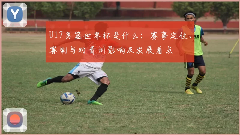 U17男篮世界杯是什么：赛事定位、赛制与对青训影响及发展看点