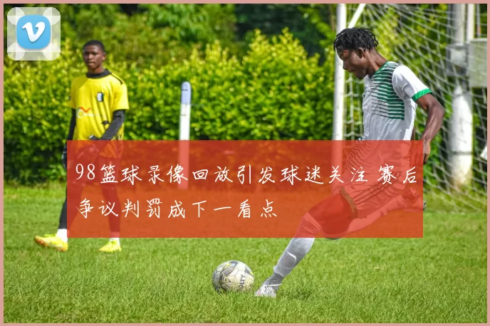 98篮球录像回放引发球迷关注 赛后争议判罚成下一看点