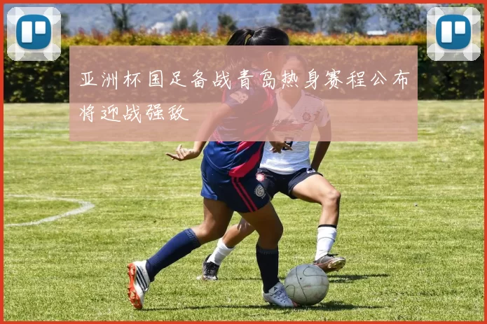 亚洲杯国足备战青岛热身赛程公布将迎战强敌