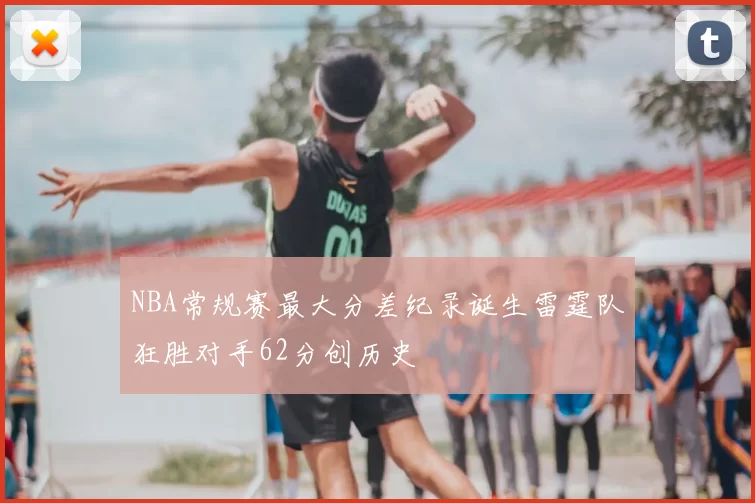 NBA常规赛最大分差纪录诞生雷霆队狂胜对手62分创历史