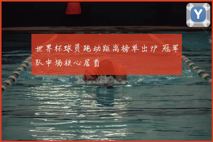 世界杯球员跑动距离榜单出炉 冠军队中场核心居首