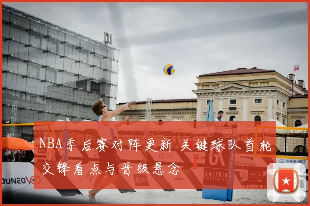 NBA季后赛对阵更新 关键球队首轮交锋看点与晋级悬念