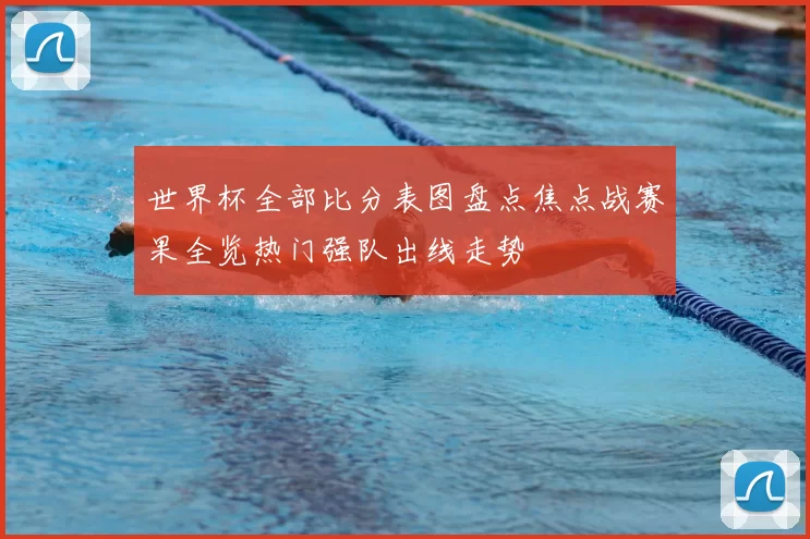 世界杯全部比分表图盘点焦点战赛果全览热门强队出线走势