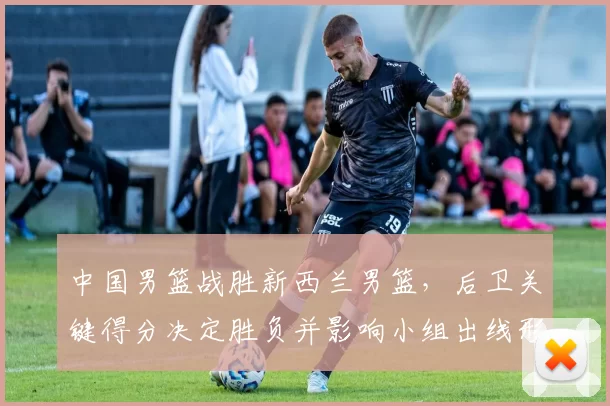 中国男篮战胜新西兰男篮，后卫关键得分决定胜负并影响小组出线形势