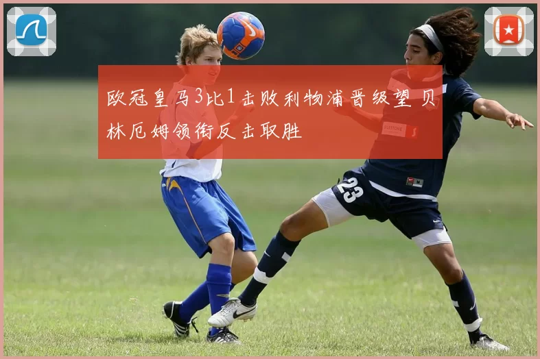 欧冠皇马3比1击败利物浦晋级望 贝林厄姆领衔反击取胜