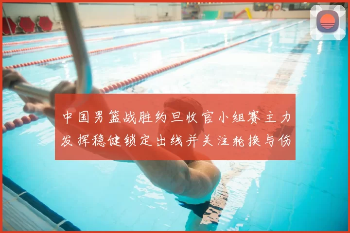 中国男篮战胜约旦收官小组赛主力发挥稳健锁定出线并关注轮换与伤情