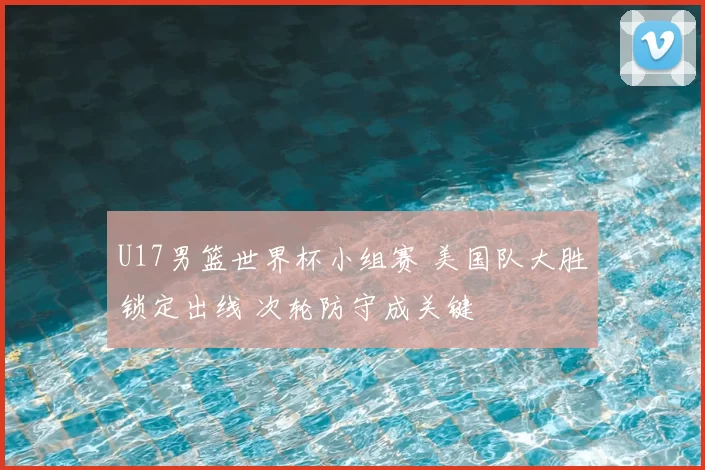 U17男篮世界杯小组赛 美国队大胜锁定出线 次轮防守成关键