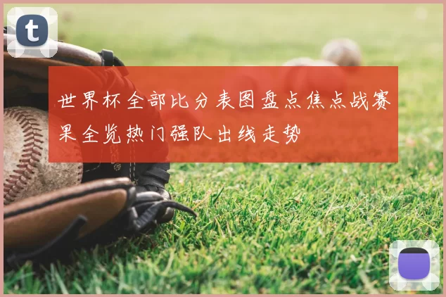 世界杯全部比分表图盘点焦点战赛果全览热门强队出线走势