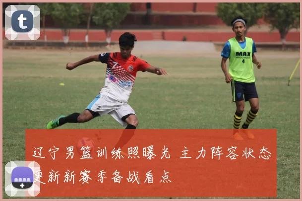辽宁男篮训练照曝光 主力阵容状态更新新赛季备战看点