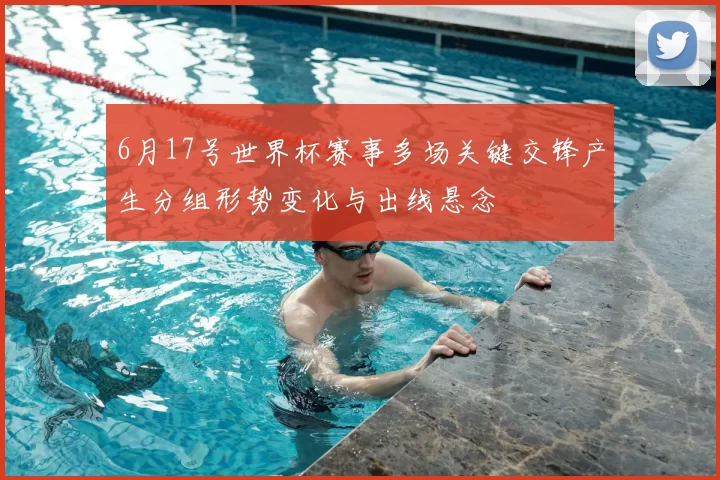 6月17号世界杯赛事多场关键交锋产生分组形势变化与出线悬念