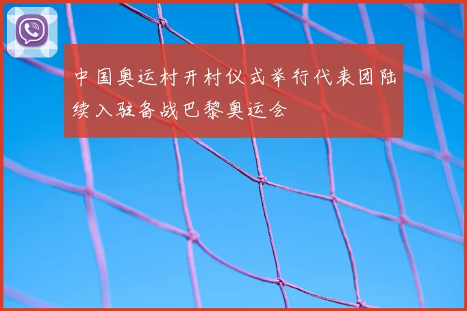 中国奥运村开村仪式举行代表团陆续入驻备战巴黎奥运会