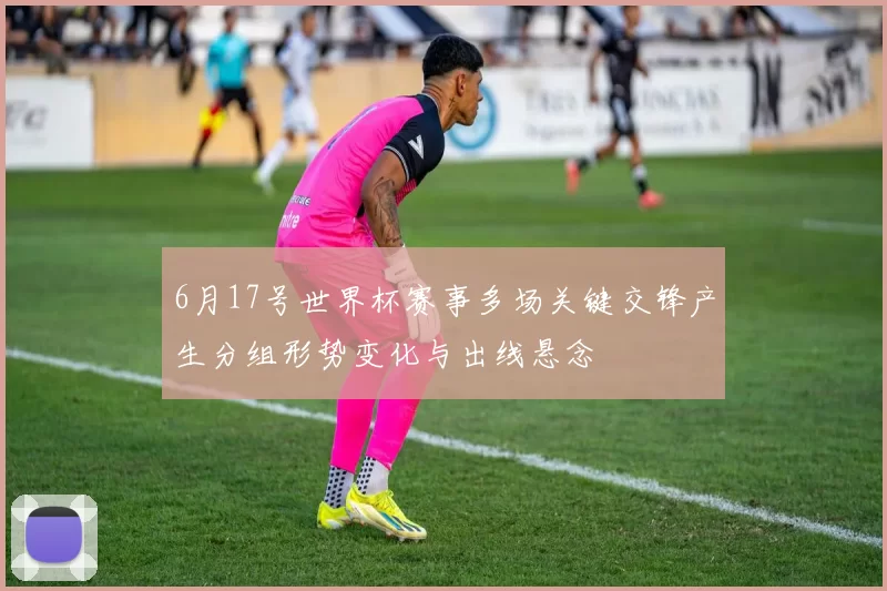 6月17号世界杯赛事多场关键交锋产生分组形势变化与出线悬念