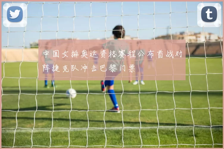 中国女排奥运资格赛程公布首战对阵捷克队冲击巴黎门票