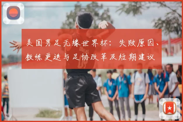美国男足无缘世界杯：失败原因、教练更迭与足协改革及短期建议