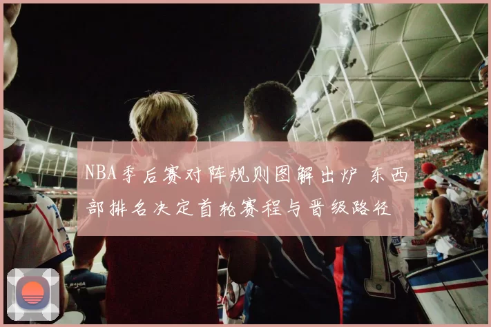 NBA季后赛对阵规则图解出炉 东西部排名决定首轮赛程与晋级路径