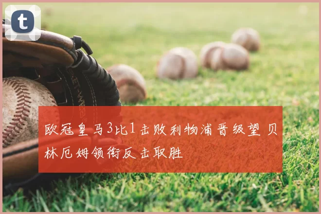 欧冠皇马3比1击败利物浦晋级望 贝林厄姆领衔反击取胜