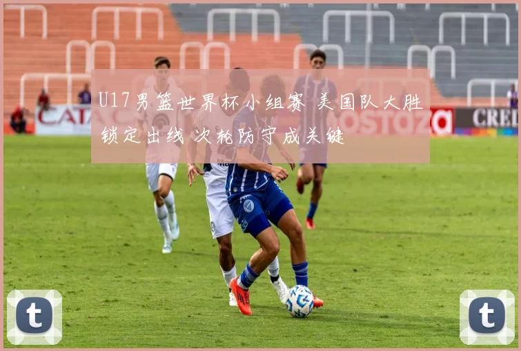 U17男篮世界杯小组赛 美国队大胜锁定出线 次轮防守成关键