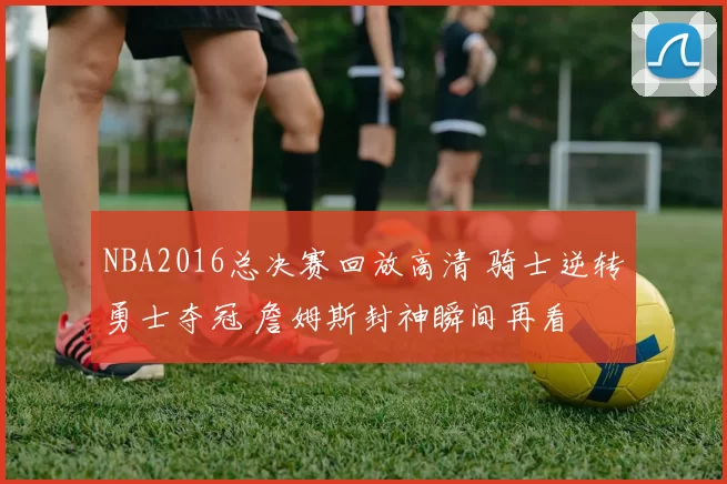 NBA2016总决赛回放高清 骑士逆转勇士夺冠 詹姆斯封神瞬间再看