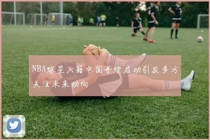 NBA球星入籍中国手续启动引发多方关注未来动向