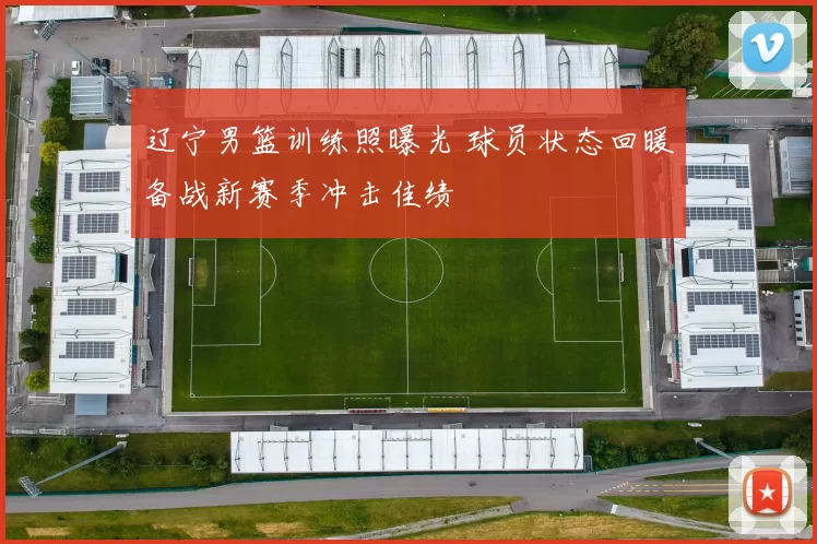 辽宁男篮训练照曝光 球员状态回暖备战新赛季冲击佳绩