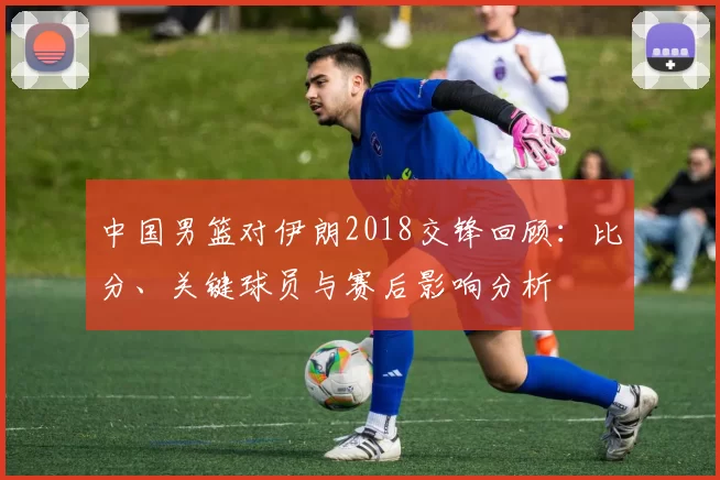 中国男篮对伊朗2018交锋回顾:比分、关键球员与赛后影响分析