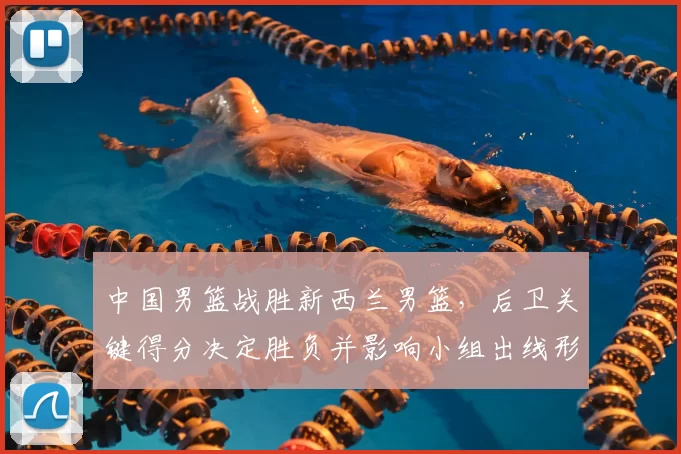 中国男篮战胜新西兰男篮，后卫关键得分决定胜负并影响小组出线形势