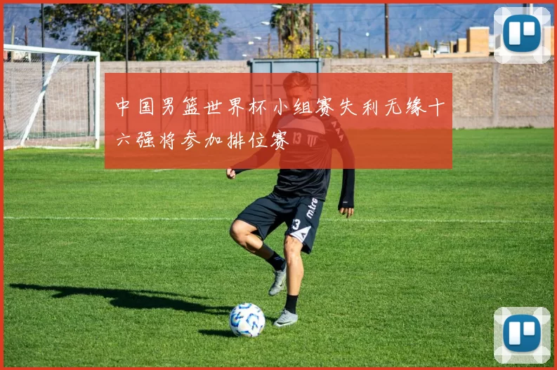 中国男篮世界杯小组赛失利无缘十六强将参加排位赛