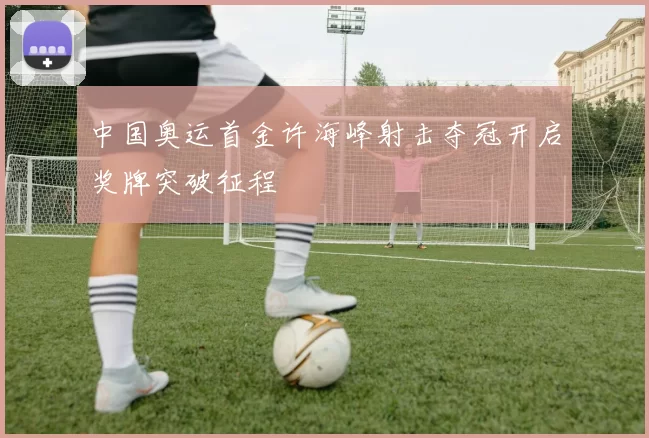 中国奥运首金许海峰射击夺冠开启奖牌突破征程