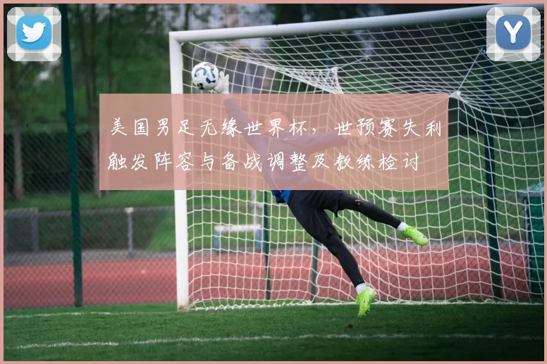 美国男足无缘世界杯，世预赛失利触发阵容与备战调整及教练检讨