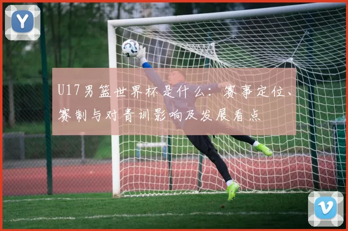 U17男篮世界杯是什么：赛事定位、赛制与对青训影响及发展看点