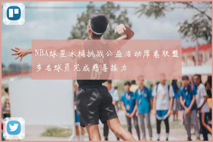 NBA球星冰桶挑战公益活动席卷联盟多名球员完成慈善接力