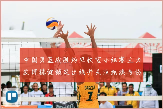 中国男篮战胜约旦收官小组赛主力发挥稳健锁定出线并关注轮换与伤情