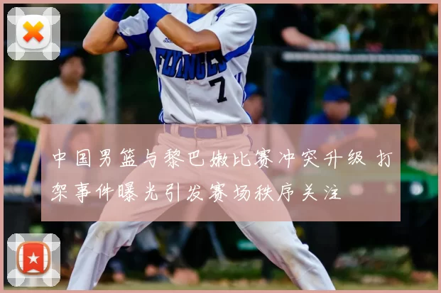 中国男篮与黎巴嫩比赛冲突升级 打架事件曝光引发赛场秩序关注