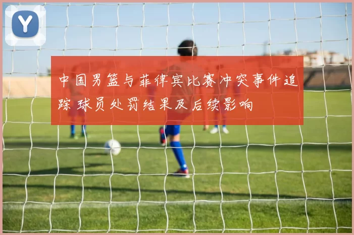 中国男篮与菲律宾比赛冲突事件追踪 球员处罚结果及后续影响