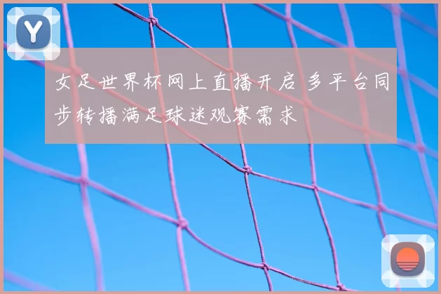 女足世界杯网上直播开启 多平台同步转播满足球迷观赛需求