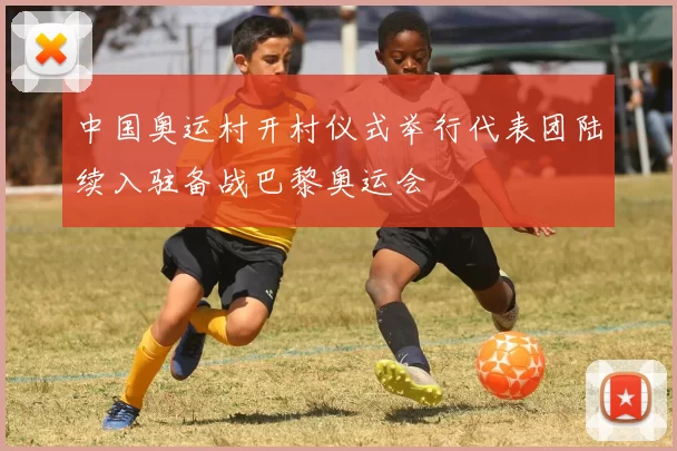 中国奥运村开村仪式举行代表团陆续入驻备战巴黎奥运会