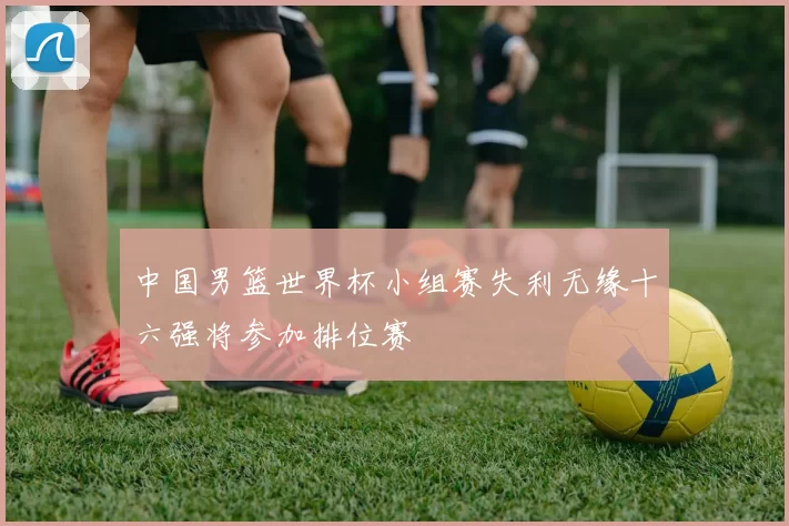 中国男篮世界杯小组赛失利无缘十六强将参加排位赛